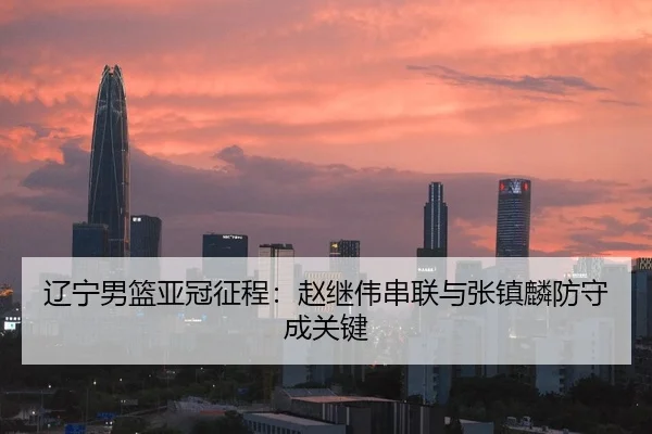 辽宁男篮亚冠征程：赵继伟串联与张镇麟防守成关键