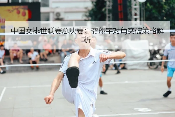中国女排世联赛总决赛：龚翔宇对角突破策略解析