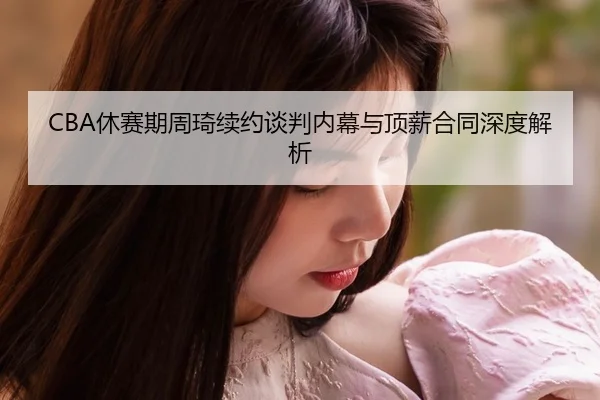 CBA休赛期周琦续约谈判内幕与顶薪合同深度解析