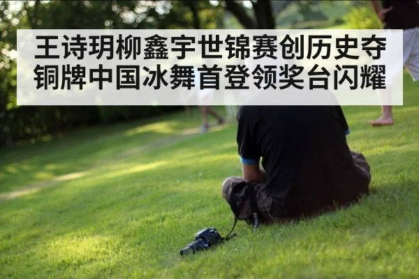 王诗玥柳鑫宇世锦赛创历史夺铜牌中国冰舞首登领奖台闪耀